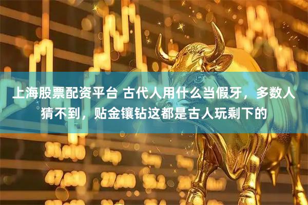 上海股票配资平台 古代人用什么当假牙，多数人猜不到，贴金镶钻这都是古人玩剩下的