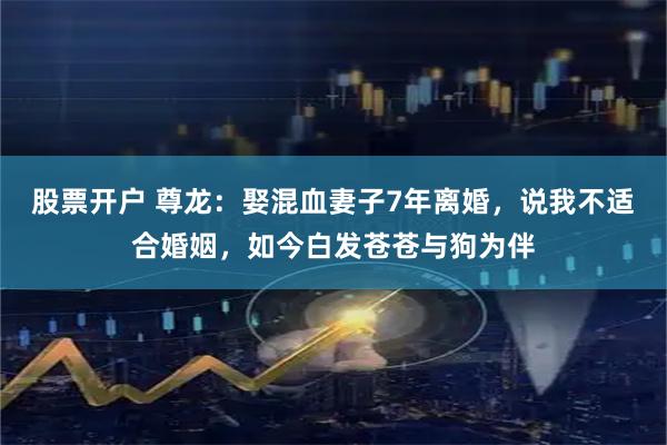 股票开户 尊龙：娶混血妻子7年离婚，说我不适合婚姻，如今白发苍苍与狗为伴