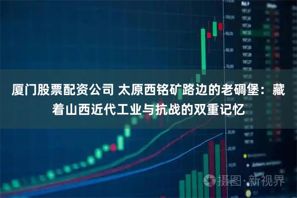 厦门股票配资公司 太原西铭矿路边的老碉堡：藏着山西近代工业与抗战的双重记忆