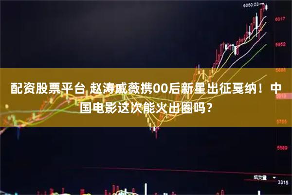 配资股票平台 赵涛戚薇携00后新星出征戛纳！中国电影这次能火出圈吗？