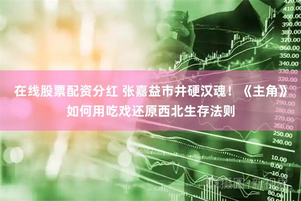 在线股票配资分红 张嘉益市井硬汉魂！《主角》如何用吃戏还原西北生存法则